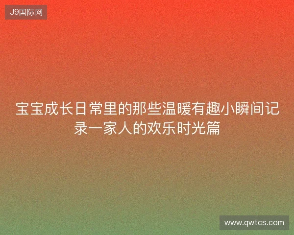 宝宝成长日常里的那些温暖有趣小瞬间记录一家人的欢乐时光篇